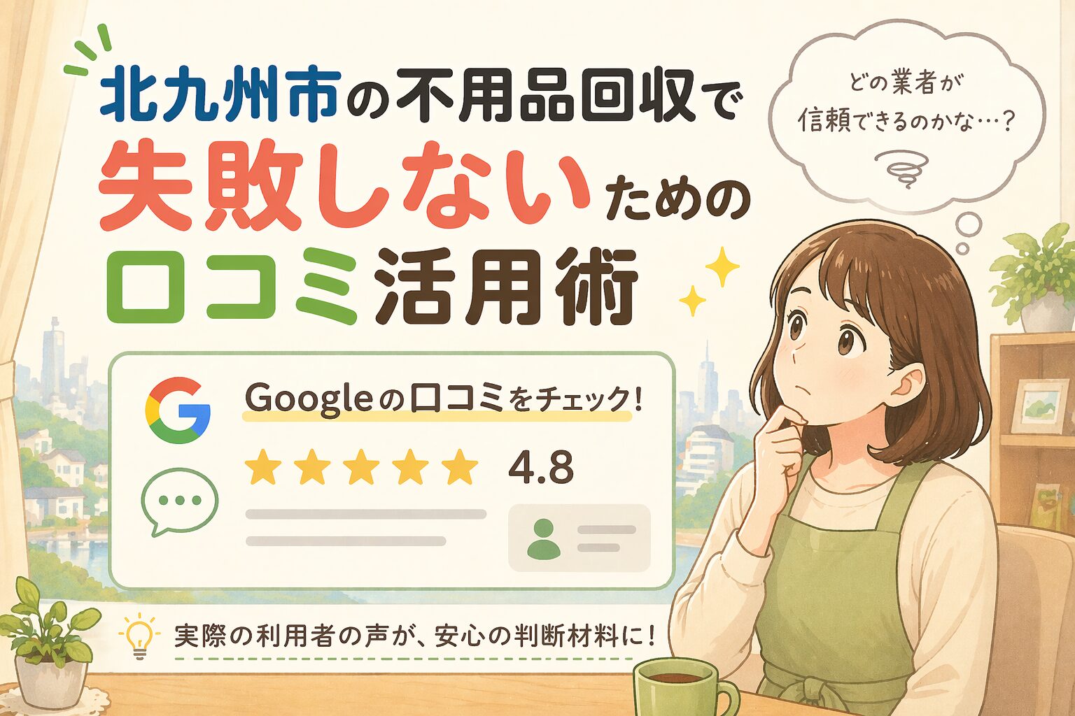 やわらかいイラストタッチのブログ用アイキャッチ画像を作成。 テーマ： 北九州市の不用品回収で失敗しないための口コミ活用術  登場人物： 主婦 構図： 片側に選択肢や比較イメージ（例：業者・料金・方法など）をシンプルに配置。 人物の視線や仕草で「迷い・不安」を表現する。 デザインテイスト： リアルすぎない、やわらかく親しみやすいイラスト。 広告っぽすぎない自然な雰囲気。 丸みのある線、やさしい影、安心感のある表情。 色使い： ベージュや木目ベースで温かみを出す。 アクセントに青や緑を使用し、清潔感と信頼感を演出。 全体は明るくナチュラルな配色。 色数は3〜4色以内に抑える。 背景： シンプルな室内（リビングなど）＋うっすらとした街並みを入れる。 地域密着感を出すため、住宅や街のシルエットをやわらかく配置。 文字： 中央または上部に大きく配置。 短くインパクトのある日本語（10〜15文字以内）。 視認性を重視し、太めで読みやすいフォント風表現。 文字数は少なめ、1メッセージのみ。 雰囲気： 不安→安心につながる途中の状態を表現。 「これなら解決できそう」と感じる空気感。 禁止事項： ・文字の詰め込み ・暗い雰囲気 ・リアルすぎる写真風 ・派手すぎる広告デザイン ・ごちゃごちゃした構図